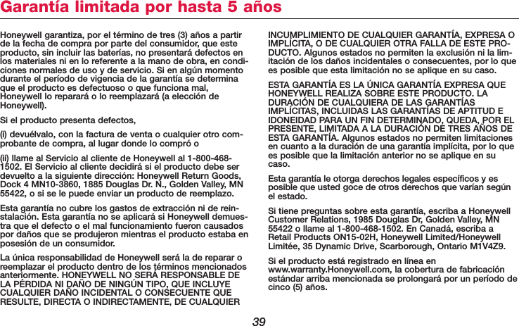 39Honeywell garantiza, por el término de tres (3) años a partirde la fecha de compra por parte del consumidor, que esteproducto, sin incluir las baterías, no presentará defectos enlos materiales ni en lo referente a la mano de obra, en condi-ciones normales de uso y de servicio. Si en algún momentodurante el período de vigencia de la garantía se determinaque el producto es defectuoso o que funciona mal,Honeywell lo reparará o lo reemplazará (a elección deHoneywell).Si el producto presenta defectos, (i) devuélvalo, con la factura de venta o cualquier otro com-probante de compra, al lugar donde lo compró o (ii) llame al Servicio al cliente de Honeywell al 1-800-468-1502. El Servicio al cliente decidirá si el producto debe serdevuelto a la siguiente dirección: Honeywell Return Goods,Dock 4 MN10-3860, 1885 Douglas Dr. N., Golden Valley, MN55422, o si se le puede enviar un producto de reemplazo.Esta garantía no cubre los gastos de extracción ni de rein-stalación. Esta garantía no se aplicará si Honeywell demues-tra que el defecto o el mal funcionamiento fueron causadospor daños que se produjeron mientras el producto estaba enposesión de un consumidor.La única responsabilidad de Honeywell será la de reparar oreemplazar el producto dentro de los términos mencionadosanteriormente. HONEYWELL NO SERÁ RESPONSABLE DELA PÉRDIDA NI DAÑO DE NINGÚN TIPO, QUE INCLUYECUALQUIER DAÑO INCIDENTAL O CONSECUENTE QUERESULTE, DIRECTA O INDIRECTAMENTE, DE CUALQUIERINCUMPLIMIENTO DE CUALQUIER GARANTÍA, EXPRESA OIMPLÍCITA, O DE CUALQUIER OTRA FALLA DE ESTE PRO-DUCTO. Algunos estados no permiten la exclusión ni la lim-itación de los daños incidentales o consecuentes, por lo quees posible que esta limitación no se aplique en su caso.ESTA GARANTÍA ES LA ÚNICA GARANTÍA EXPRESA QUEHONEYWELL REALIZA SOBRE ESTE PRODUCTO. LADURACIÓN DE CUALQUIERA DE LAS GARANTÍASIMPLÍCITAS, INCLUIDAS LAS GARANTÍAS DE APTITUD EIDONEIDAD PARA UN FIN DETERMINADO, QUEDA, POR ELPRESENTE, LIMITADA A LA DURACIÓN DE TRES AÑOS DEESTA GARANTÍA. Algunos estados no permiten limitacionesen cuanto a la duración de una garantía implícita, por lo quees posible que la limitación anterior no se aplique en sucaso.Esta garantía le otorga derechos legales específicos y esposible que usted goce de otros derechos que varían segúnel estado.Si tiene preguntas sobre esta garantía, escriba a HoneywellCustomer Relations, 1985 Douglas Dr, Golden Valley, MN55422 o llame al 1-800-468-1502. En Canadá, escriba aRetail Products ON15-02H, Honeywell Limited/HoneywellLimitée, 35 Dynamic Drive, Scarborough, Ontario M1V4Z9.Si el producto está registrado en línea enwww.warranty.Honeywell.com, la cobertura de fabricaciónestándar arriba mencionada se prolongará por un período decinco (5) años.Garantía limitada por hasta 5 años