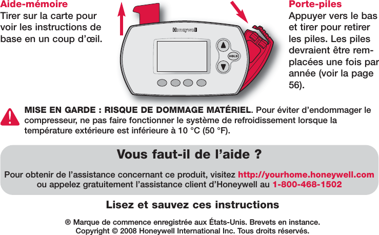 ® Marque de commence enregistrée aux États-Unis. Brevets en instance. Copyright © 2008 Honeywell International Inc. Tous droits réservés.Lisez et sauvez ces instructionsAide-mémoire Tirer sur la carte pourvoir les instructions debase en un coup d’œil.Vous faut-il de l’aide ?Pour obtenir de l’assistance concernant ce produit, visitez http://yourhome.honeywell.comou appelez gratuitement l’assistance client d’Honeywell au 1-800-468-1502Porte-pilesAppuyer vers le baset tirer pour retirerles piles. Les pilesdevraient être rem-placées une fois parannée (voir la page56).MISE EN GARDE : RISQUE DE DOMMAGE MATÉRIEL. Pour éviter d’endommager lecompresseur, ne pas faire fonctionner le système de refroidissement lorsque la température extérieure est inférieure à 10 °C (50 °F).