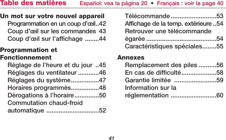 41Un mot sur votre nouvel appareilProgrammation en un coup d’œil..42Coup d’œil sur les commandes 43Coup d’œil sur l’affichage ........44Programmation etFonctionnementRéglage de l’heure et du jour ..45Réglages du ventilateur ............46Réglages du système................47Horaires programmés................48Dérogations à l’horaire..............50Commutation chaud-froid automatique ..............................52Télécommande..........................53Affichage de la temp. extérieure ..54Retrouver une télécommande égarée ........................................54Caractéristiques spéciales........55AnnexesRemplacement des piles ..........56En cas de difficulté....................58Garantie limitée ........................59Information sur la réglementation ..........................60Table des matières  Español: vea la página 20  •Français : voir la page 40