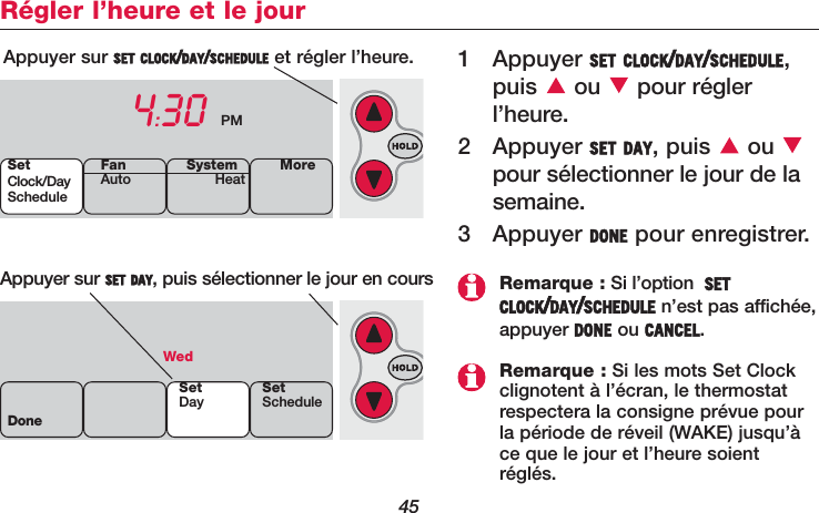 45Régler l’heure et le jour1 Appuyer SET CLOCK/DAY/SCHEDULE,puis ou pour réglerl’heure.2 Appuyer SET DAY, puis  ou pour sélectionner le jour de lasemaine.3 Appuyer DONE pour enregistrer.Appuyer sur SET CLOCK/DAY/SCHEDULE et régler l’heure.4:30 PMAppuyer sur SET DAY, puis sélectionner le jour en coursWedDoneSetDay SetScheduleSetClock/DayScheduleSystemHeat MoreFanAutoRemarque : Si l’option  SETCLOCK/DAY/SCHEDULE n’est pas affichée,appuyer DONE ou CANCEL.Remarque : Si les mots Set Clockclignotent à l’écran, le thermostatrespectera la consigne prévue pourla période de réveil (WAKE) jusqu’àce que le jour et l’heure soientréglés.