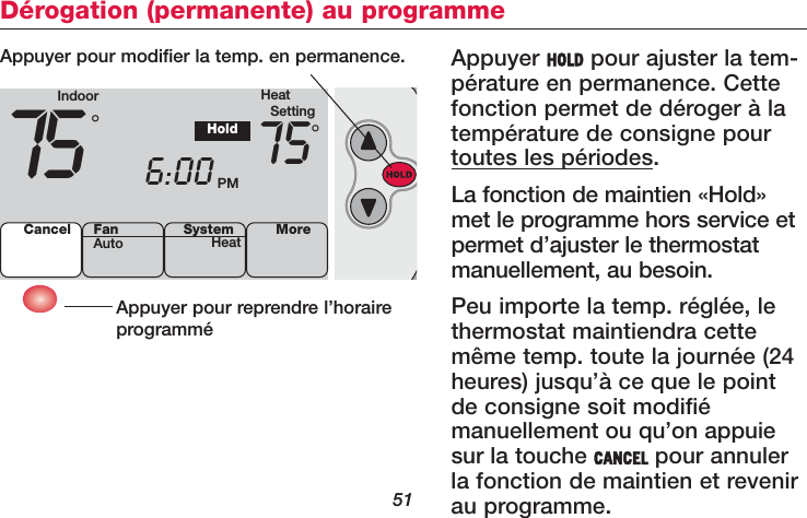 51Dérogation (permanente) au programmeAppuyer HOLD pour ajuster la tem-pérature en permanence. Cettefonction permet de déroger à latempérature de consigne pourtoutes les périodes.La fonction de maintien «Hold»met le programme hors service etpermet d’ajuster le thermostatmanuellement, au besoin.Peu importe la temp. réglée, lethermostat maintiendra cettemême temp. toute la journée (24heures) jusqu’à ce que le pointde consigne soit modifiémanuellement ou qu’on appuiesur la touche CANCEL pour annulerla fonction de maintien et revenirau programme.Appuyer pour reprendre l’horaireprogramméAppuyer pour modifier la temp. en permanence.Indoor HeatSetting75 6:00 PM75°°HoldCancel SystemHeat MoreFanAuto