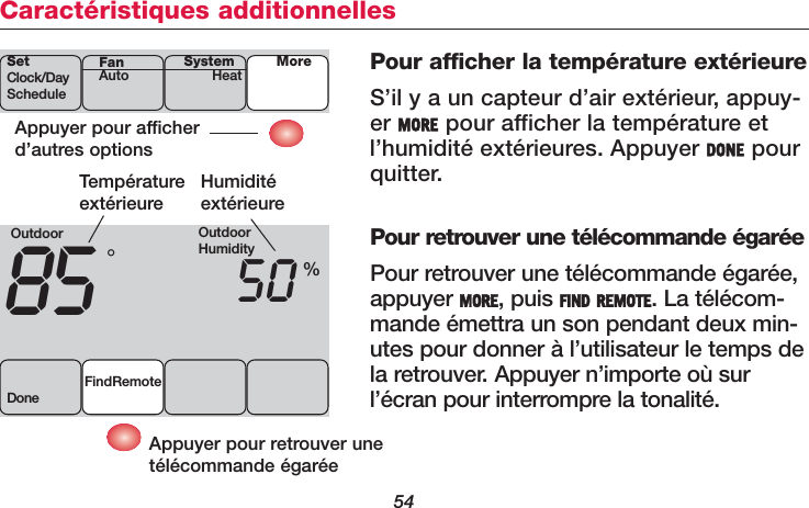 54Caractéristiques additionnellesPour afficher la température extérieureS’il y a un capteur d’air extérieur, appuy-er MORE pour afficher la température etl’humidité extérieures. Appuyer DONE pourquitter.Pour retrouver une télécommande égaréePour retrouver une télécommande égarée,appuyer MORE, puis FIND REMOTE. La télécom-mande émettra un son pendant deux min-utes pour donner à l’utilisateur le temps dela retrouver. Appuyer n’importe où surl’écran pour interrompre la tonalité.Appuyer pour afficherd’autres optionsSetClock/DayScheduleSystemHeat MoreFanAutoOutdoor85 50FindRemoteDone°%TempératureextérieureHumiditéextérieureAppuyer pour retrouver unetélécommande égaréeOutdoorHumidity