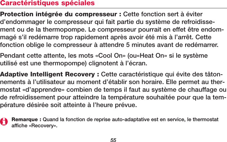55Caractéristiques spécialesProtection intégrée du compresseur : Cette fonction sert à éviterd’endommager le compresseur qui fait partie du système de refroidisse-ment ou de la thermopompe. Le compresseur pourrait en effet être endom-magé s’il redémarre trop rapidement après avoir été mis à l’arrêt. Cettefonction oblige le compresseur à attendre 5 minutes avant de redémarrer.Pendant cette attente, les mots «Cool On» (ou«Heat On» si le système utilisé est une thermopompe) clignotent à l’écran. Adaptive Intelligent Recovery : Cette caractéristique qui évite des tâton-nements à l’utilisateur au moment d’établir son horaire. Elle permet au ther-mostat «d’apprendre» combien de temps il faut au système de chauffage oude refroidissement pour atteindre la température souhaitée pour que la tem-pérature désirée soit atteinte à l’heure prévue.Remarque : Quand la fonction de reprise auto-adaptative est en service, le thermostataffiche «Recovery».