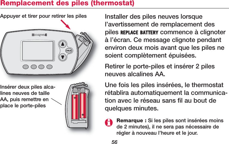 56Remplacement des piles (thermostat)Installer des piles neuves lorsquel’avertissement de remplacement despiles REPLACE BATTERY commence à clignoterà l’écran. Ce message clignote pendantenviron deux mois avant que les piles nesoient complètement épuisées.Retirer le porte-piles et insérer 2 pilesneuves alcalines AA. Une fois les piles insérées, le thermostatrétablira automatiquement la communica-tion avec le réseau sans fil au bout dequelques minutes.Appuyer et tirer pour retirer les pilesInsérer deux piles alca-lines neuves de tailleAA, puis remettre enplace le porte-pilesRemarque : Si les piles sont insérées moinsde 2 minutes), il ne sera pas nécessaire derégler à nouveau l’heure et le jour. 