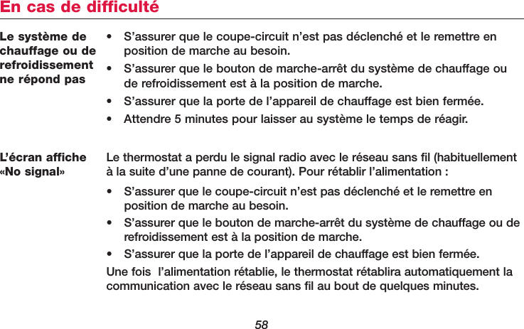 58Le système dechauffage ou derefroidissementne répond pas• S’assurer que le coupe-circuit n’est pas déclenché et le remettre enposition de marche au besoin.• S’assurer que le bouton de marche-arrêt du système de chauffage oude refroidissement est à la position de marche.• S’assurer que la porte de l’appareil de chauffage est bien fermée.• Attendre 5 minutes pour laisser au système le temps de réagir.En cas de difficultéL’écran affiche«No signal»Le thermostat a perdu le signal radio avec le réseau sans fil (habituellementà la suite d’une panne de courant). Pour rétablir l’alimentation :• S’assurer que le coupe-circuit n’est pas déclenché et le remettre en position de marche au besoin.• S’assurer que le bouton de marche-arrêt du système de chauffage ou derefroidissement est à la position de marche.• S’assurer que la porte de l’appareil de chauffage est bien fermée.Une fois  l’alimentation rétablie, le thermostat rétablira automatiquement lacommunication avec le réseau sans fil au bout de quelques minutes.