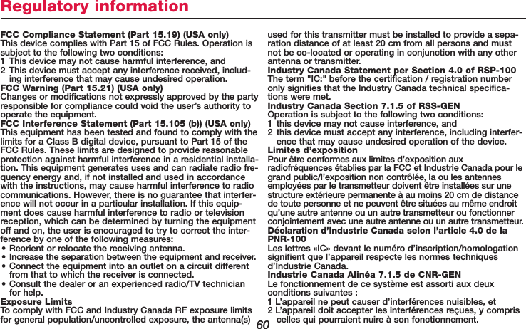 60FCC Compliance Statement (Part 15.19) (USA only)This device complies with Part 15 of FCC Rules. Operation issubject to the following two conditions: 1 This device may not cause harmful interference, and 2 This device must accept any interference received, includ-ing interference that may cause undesired operation.FCC Warning (Part 15.21) (USA only)Changes or modifications not expressly approved by the partyresponsible for compliance could void the user’s authority tooperate the equipment.FCC Interference Statement (Part 15.105 (b)) (USA only)This equipment has been tested and found to comply with thelimits for a Class B digital device, pursuant to Part 15 of theFCC Rules. These limits are designed to provide reasonableprotection against harmful interference in a residential installa-tion. This equipment generates uses and can radiate radio fre-quency energy and, if not installed and used in accordancewith the instructions, may cause harmful interference to radiocommunications. However, there is no guarantee that interfer-ence will not occur in a particular installation. If this equip-ment does cause harmful interference to radio or televisionreception, which can be determined by turning the equipmentoff and on, the user is encouraged to try to correct the inter-ference by one of the following measures:• Reorient or relocate the receiving antenna.• Increase the separation between the equipment and receiver.• Connect the equipment into an outlet on a circuit differentfrom that to which the receiver is connected.• Consult the dealer or an experienced radio/TV technicianfor help.Exposure LimitsTo comply with FCC and Industry Canada RF exposure limitsfor general population/uncontrolled exposure, the antenna(s)used for this transmitter must be installed to provide a sepa-ration distance of at least 20 cm from all persons and mustnot be co-located or operating in conjunction with any otherantenna or transmitter.Industry Canada Statement per Section 4.0 of RSP-100The term &quot;IC:&quot; before the certification / registration numberonly signifies that the Industry Canada technical specifica-tions were met.Industry Canada Section 7.1.5 of RSS-GENOperation is subject to the following two conditions: 1 this device may not cause interference, and2 this device must accept any interference, including interfer-ence that may cause undesired operation of the device.Limites d’expositionPour être conformes aux limites d’exposition auxradiofréquences établies par la FCC et Industrie Canada pour legrand public/l’exposition non contrôlée, la ou les antennesemployées par le transmetteur doivent être installées sur unestructure extérieure permanente à au moins 20 cm de distancede toute personne et ne peuvent être situées au même endroitqu’une autre antenne ou un autre transmetteur ou fonctionnerconjointement avec une autre antenne ou un autre transmetteur.Déclaration d’Industrie Canada selon l’article 4.0 de laPNR-100Les lettres «IC» devant le numéro d’inscription/homologationsignifient que l’appareil respecte les normes techniquesd’Industrie Canada.Industrie Canada Alinéa 7.1.5 de CNR-GENLe fonctionnement de ce système est assorti aux deux conditions suivantes :1 L’appareil ne peut causer d’interférences nuisibles, et2 L’appareil doit accepter les interférences reçues, y compriscelles qui pourraient nuire à son fonctionnement.Regulatory information