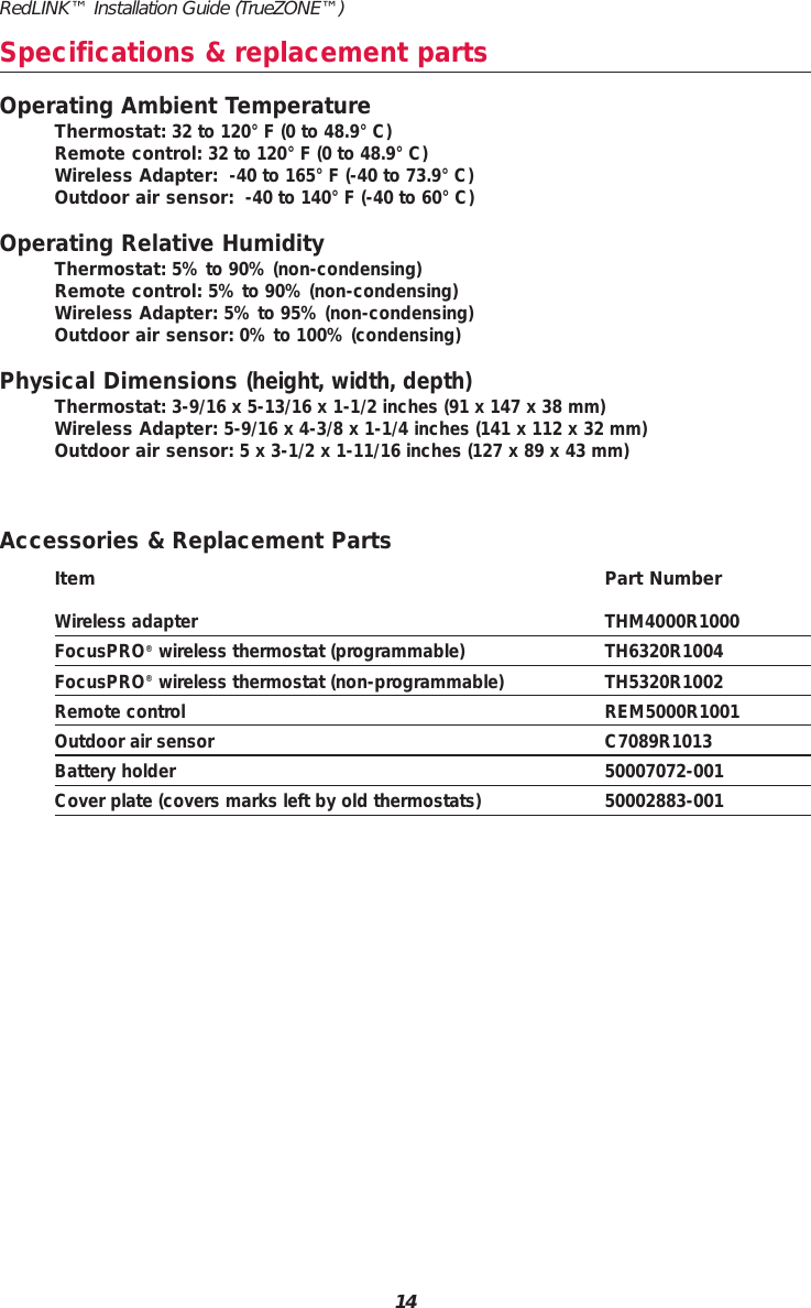 RedLINK™ Installation Guide (TrueZONE™)14Operating Ambient TemperatureThermostat: 32 to 120° F (0 to 48.9° C)Remote control: 32 to 120° F (0 to 48.9° C)Wireless Adapter: -40 to 165° F (-40 to 73.9° C)Outdoor air sensor: -40 to 140° F (-40 to 60° C)Operating Relative HumidityThermostat: 5% to 90% (non-condensing)Remote control: 5% to 90% (non-condensing)Wireless Adapter: 5% to 95% (non-condensing)Outdoor air sensor: 0% to 100% (condensing)Physical Dimensions (height, width, depth)Thermostat: 3-9/16 x 5-13/16 x 1-1/2 inches (91 x 147 x 38 mm)Wireless Adapter: 5-9/16 x 4-3/8 x 1-1/4 inches (141 x 112 x 32 mm)Outdoor air sensor: 5 x 3-1/2 x 1-11/16 inches (127 x 89 x 43 mm)Accessories &amp; Replacement PartsItem Part NumberWireless adapter THM4000R1000FocusPRO®wireless thermostat (programmable) TH6320R1004FocusPRO®wireless thermostat (non-programmable) TH5320R1002Remote control REM5000R1001Outdoor air sensor C7089R1013Battery holder 50007072-001Cover plate (covers marks left by old thermostats) 50002883-001Specifications &amp; replacement parts