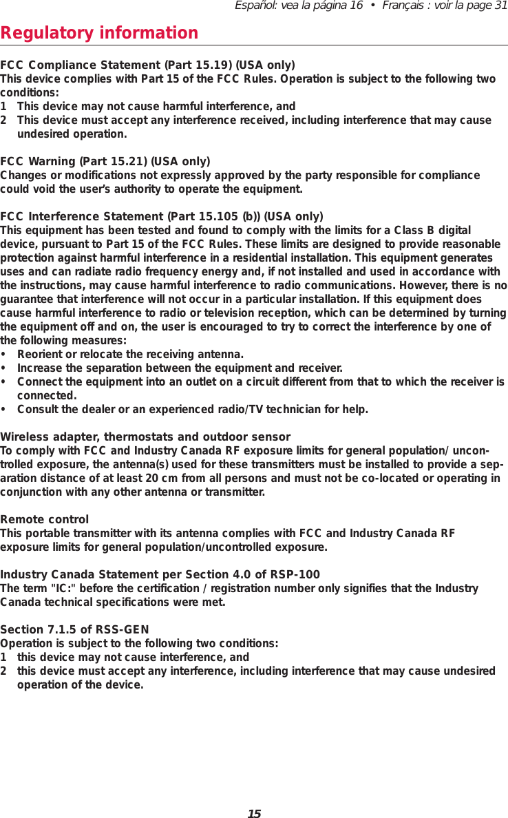 Español: vea la página 16  •  Français : voir la page 3115Regulatory informationFCC Compliance Statement (Part 15.19) (USA only)This device complies with Part 15 of the FCC Rules. Operation is subject to the following twoconditions:1 This device may not cause harmful interference, and2 This device must accept any interference received, including interference that may causeundesired operation.FCC Warning (Part 15.21) (USA only)Changes or modifications not expressly approved by the party responsible for compliancecould void the user’s authority to operate the equipment.FCC Interference Statement (Part 15.105 (b)) (USA only)This equipment has been tested and found to comply with the limits for a Class B digitaldevice, pursuant to Part 15 of the FCC Rules. These limits are designed to provide reasonableprotection against harmful interference in a residential installation. This equipment generatesuses and can radiate radio frequency energy and, if not installed and used in accordance withthe instructions, may cause harmful interference to radio communications. However, there is noguarantee that interference will not occur in a particular installation. If this equipment doescause harmful interference to radio or television reception, which can be determined by turningthe equipment off and on, the user is encouraged to try to correct the interference by one ofthe following measures:• Reorient or relocate the receiving antenna.• Increase the separation between the equipment and receiver.• Connect the equipment into an outlet on a circuit different from that to which the receiver isconnected.• Consult the dealer or an experienced radio/TV technician for help.Wireless adapter, thermostats and outdoor sensorTo comply with FCC and Industry Canada RF exposure limits for general population/ uncon-trolled exposure, the antenna(s) used for these transmitters must be installed to provide a sep-aration distance of at least 20 cm from all persons and must not be co-located or operating inconjunction with any other antenna or transmitter.Remote controlThis portable transmitter with its antenna complies with FCC and Industry Canada RF exposure limits for general population/uncontrolled exposure.Industry Canada Statement per Section 4.0 of RSP-100The term &quot;IC:&quot; before the certification / registration number only signifies that the IndustryCanada technical specifications were met.Section 7.1.5 of RSS-GENOperation is subject to the following two conditions:1 this device may not cause interference, and2 this device must accept any interference, including interference that may cause undesiredoperation of the device.