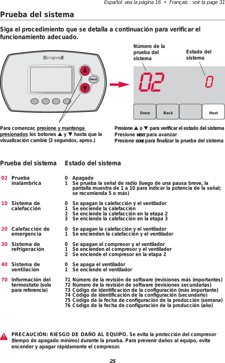 25Español: vea la página 16  •  Français : voir la page 31Prueba del sistema02 0BackDone NextPara comenzar, presione y mantenga presionados los botones ▲y ▼hasta que lavisualización cambie (3 segundos, aprox.)Presione ▲o ▼ para verificar el estado del sistemaPresione NEXT para avanzar Presione DONE para finalizar la prueba del sistema021020304070Prueba inalámbricaSistema de calefacciónCalefacción deemergenciaSistema derefrigeraciónSistema de ventilaciónInformación del termostato (solopara referencia)0 Apagado1 Se prueba la señal de radio (luego de una pausa breve, la pantalla muestra de 1 a 10 para indicar la potencia de la señal;se recomienda 5 o más)0 Se apagan la calefacción y el ventilador1 Se enciende la calefacción2 Se enciende la calefacción en la etapa 23 Se enciende la calefacción en la etapa 30 Se apagan la calefacción y el ventilador1 Se encienden la calefacción y el ventilador0 Se apagan el compresor y el ventilador1 Se encienden el compresor y el ventilador2 Se enciende el compresor en la etapa 20 Se apaga el ventilador1 Se enciende el ventilador71 Número de la revisión de software (revisiones más importantes)72 Número de la revisión de software (revisiones secundarias)73 Código de identificación de la configuración (más importante)74 Código de identificación de la configuración (secundario)75 Código de la fecha de configuración de la producción (semana)76 Código de la fecha de configuración de la producción (año)Prueba del sistema Estado del sistemaSiga el procedimiento que se detalla a continuación para verificar el funcionamiento adecuado.Número de laprueba del sistema Estado delsistemaPRECAUCIÓN: RIESGO DE DAÑO AL EQUIPO. Se evita la protección del compresor(tiempo de apagado mínimo) durante la prueba. Para prevenir daños al equipo, eviteencender y apagar rápidamente el compresor.