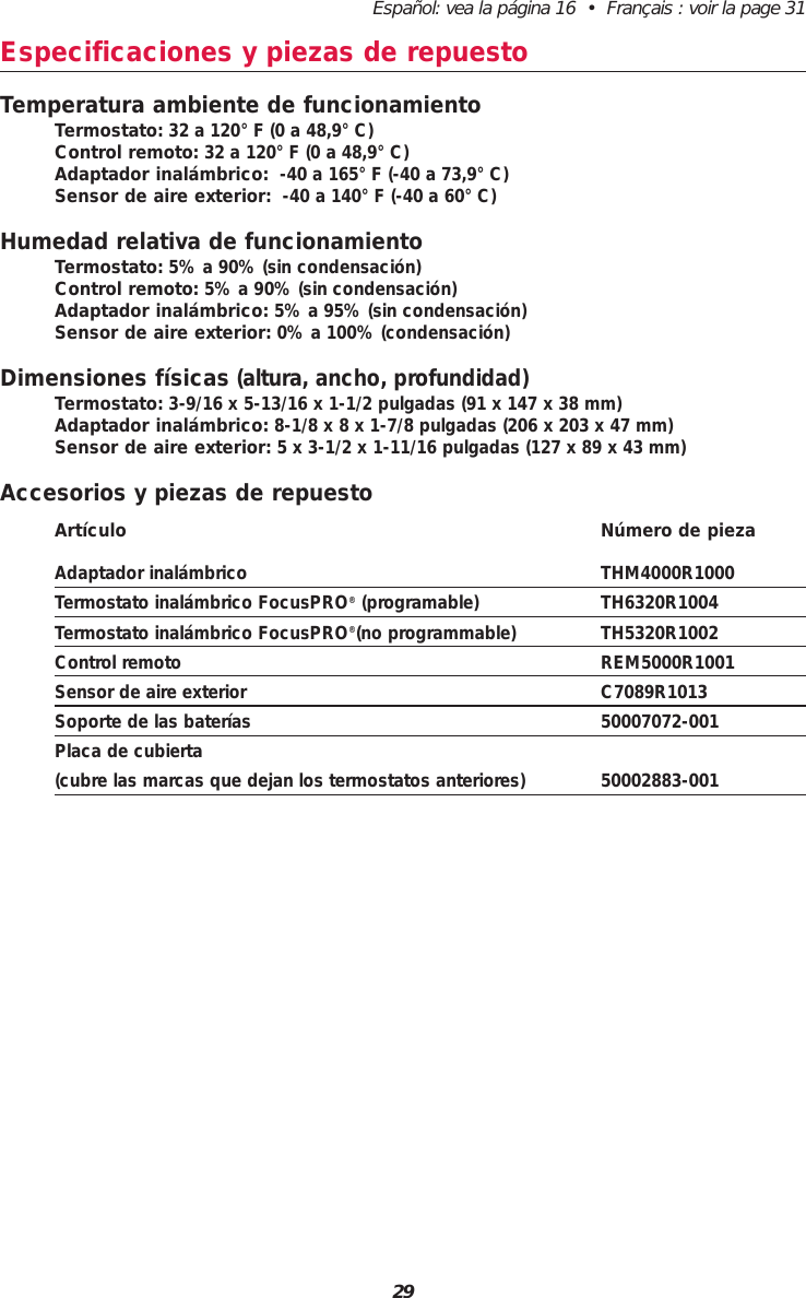 29Español: vea la página 16  •  Français : voir la page 31Especificaciones y piezas de repuestoTemperatura ambiente de funcionamientoTermostato: 32 a 120° F (0 a 48,9° C)Control remoto: 32 a 120° F (0 a 48,9° C)Adaptador inalámbrico: -40 a 165° F (-40 a 73,9° C)Sensor de aire exterior: -40 a 140° F (-40 a 60° C)Humedad relativa de funcionamientoTermostato: 5% a 90% (sin condensación)Control remoto: 5% a 90% (sin condensación)Adaptador inalámbrico: 5% a 95% (sin condensación)Sensor de aire exterior: 0% a 100% (condensación)Dimensiones físicas (altura, ancho, profundidad)Termostato: 3-9/16 x 5-13/16 x 1-1/2 pulgadas (91 x 147 x 38 mm)Adaptador inalámbrico: 8-1/8 x 8 x 1-7/8 pulgadas (206 x 203 x 47 mm)Sensor de aire exterior: 5 x 3-1/2 x 1-11/16 pulgadas (127 x 89 x 43 mm)Accesorios y piezas de repuestoArtículo Número de piezaAdaptador inalámbrico THM4000R1000Termostato inalámbrico FocusPRO®(programable) TH6320R1004Termostato inalámbrico FocusPRO®(no programmable) TH5320R1002Control remoto REM5000R1001Sensor de aire exterior C7089R1013Soporte de las baterías 50007072-001Placa de cubierta (cubre las marcas que dejan los termostatos anteriores) 50002883-001