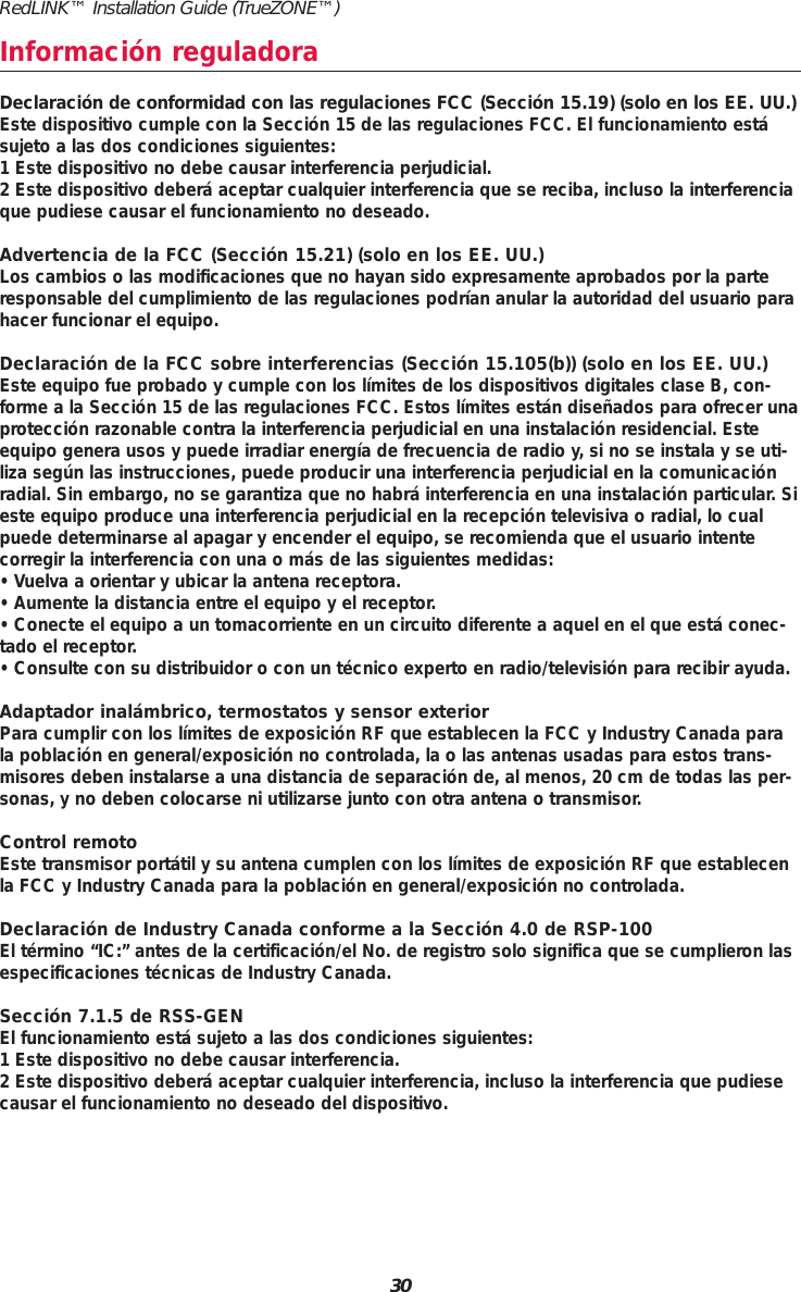 30RedLINK™ Installation Guide (TrueZONE™)Información reguladoraDeclaración de conformidad con las regulaciones FCC (Sección 15.19) (solo en los EE. UU.)Este dispositivo cumple con la Sección 15 de las regulaciones FCC. El funcionamiento estásujeto a las dos condiciones siguientes:1 Este dispositivo no debe causar interferencia perjudicial.2 Este dispositivo deberá aceptar cualquier interferencia que se reciba, incluso la interferenciaque pudiese causar el funcionamiento no deseado.Advertencia de la FCC (Sección 15.21) (solo en los EE. UU.)Los cambios o las modificaciones que no hayan sido expresamente aprobados por la parteresponsable del cumplimiento de las regulaciones podrían anular la autoridad del usuario parahacer funcionar el equipo.Declaración de la FCC sobre interferencias (Sección 15.105(b)) (solo en los EE. UU.)Este equipo fue probado y cumple con los límites de los dispositivos digitales clase B, con-forme a la Sección 15 de las regulaciones FCC. Estos límites están diseñados para ofrecer unaprotección razonable contra la interferencia perjudicial en una instalación residencial. Esteequipo genera usos y puede irradiar energía de frecuencia de radio y, si no se instala y se uti-liza según las instrucciones, puede producir una interferencia perjudicial en la comunicaciónradial. Sin embargo, no se garantiza que no habrá interferencia en una instalación particular. Sieste equipo produce una interferencia perjudicial en la recepción televisiva o radial, lo cualpuede determinarse al apagar y encender el equipo, se recomienda que el usuario intente corregir la interferencia con una o más de las siguientes medidas:• Vuelva a orientar y ubicar la antena receptora.• Aumente la distancia entre el equipo y el receptor.• Conecte el equipo a un tomacorriente en un circuito diferente a aquel en el que está conec-tado el receptor.• Consulte con su distribuidor o con un técnico experto en radio/televisión para recibir ayuda.Adaptador inalámbrico, termostatos y sensor exteriorPara cumplir con los límites de exposición RF que establecen la FCC y Industry Canada parala población en general/exposición no controlada, la o las antenas usadas para estos trans-misores deben instalarse a una distancia de separación de, al menos, 20 cm de todas las per-sonas, y no deben colocarse ni utilizarse junto con otra antena o transmisor.Control remotoEste transmisor portátil y su antena cumplen con los límites de exposición RF que establecenla FCC y Industry Canada para la población en general/exposición no controlada.Declaración de Industry Canada conforme a la Sección 4.0 de RSP-100El término “IC:” antes de la certificación/el No. de registro solo significa que se cumplieron lasespecificaciones técnicas de Industry Canada.Sección 7.1.5 de RSS-GENEl funcionamiento está sujeto a las dos condiciones siguientes:1 Este dispositivo no debe causar interferencia. 2 Este dispositivo deberá aceptar cualquier interferencia, incluso la interferencia que pudiesecausar el funcionamiento no deseado del dispositivo.