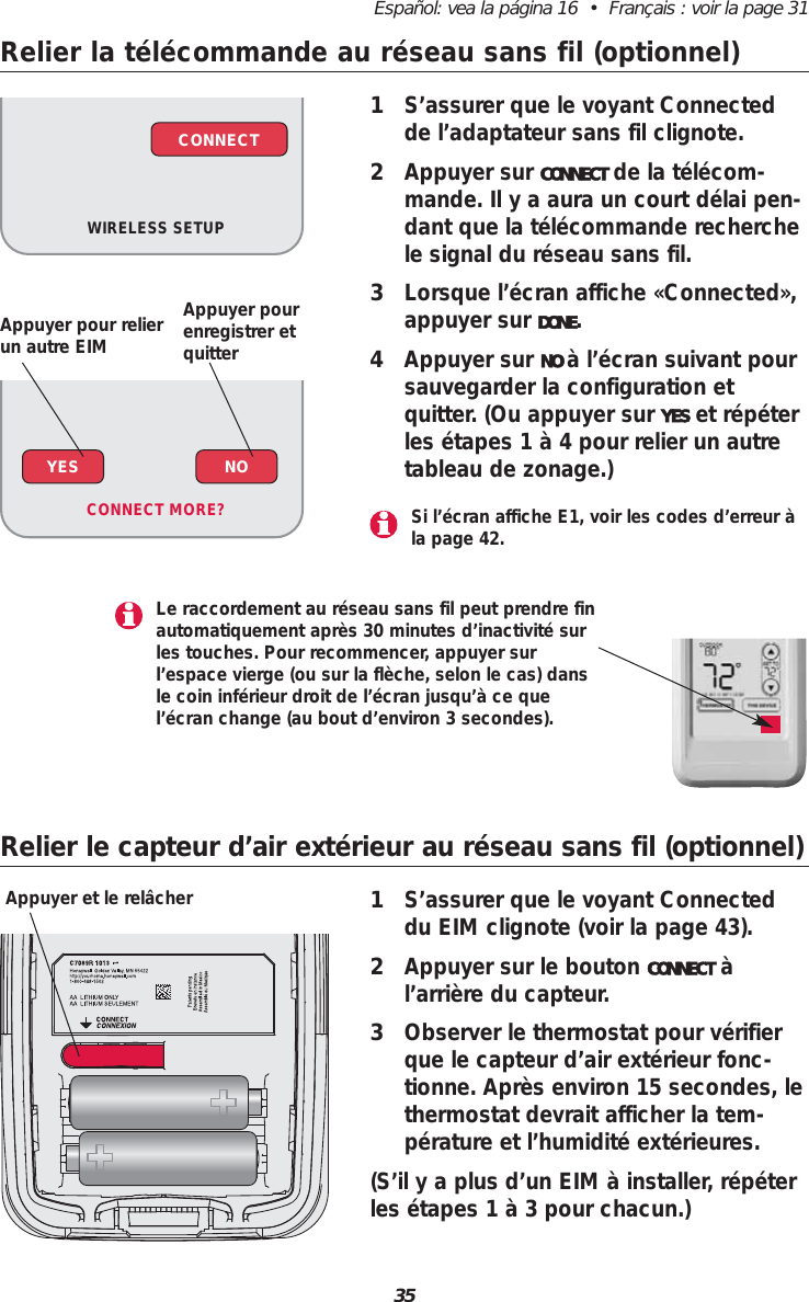 35Español: vea la página 16  •  Français : voir la page 31Relier la télécommande au réseau sans fil (optionnel)1S’assurer que le voyant Connectedde l’adaptateur sans fil clignote.2Appuyer sur CONNECT de la télécom-mande. Il y a aura un court délai pen-dant que la télécommande recherchele signal du réseau sans fil.3Lorsque l’écran affiche «Connected»,appuyer sur DONE.4Appuyer sur NO à l’écran suivant poursauvegarder la configuration et quitter. (Ou appuyer sur YES et répéterles étapes 1 à 4 pour relier un autretableau de zonage.)WIRELESS SETUPCONNECTRelier le capteur d’air extérieur au réseau sans fil (optionnel)1S’assurer que le voyant Connecteddu EIM clignote (voir la page 43).2Appuyer sur le bouton CONNECT àl’arrière du capteur.3Observer le thermostat pour vérifierque le capteur d’air extérieur fonc-tionne. Après environ 15 secondes, lethermostat devrait afficher la tem-pérature et l’humidité extérieures.(S’il y a plus d’un EIM à installer, répéterles étapes 1 à 3 pour chacun.)Appuyer et le relâcherYES NOCONNECT MORE? Si l’écran affiche E1, voir les codes d’erreur àla page 42.Le raccordement au réseau sans fil peut prendre finautomatiquement après 30 minutes d’inactivité surles touches. Pour recommencer, appuyer surl’espace vierge (ou sur la flèche, selon le cas) dansle coin inférieur droit de l’écran jusqu’à ce quel’écran change (au bout d’environ 3 secondes).Appuyer pour relierun autre EIMAppuyer pourenregistrer et quitter