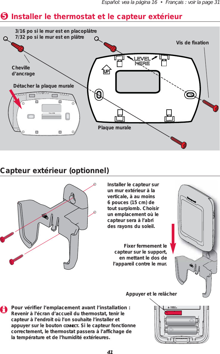Español: vea la página 16  •  Français : voir la page 3141Capteur extérieur (optionnel)Fixer fermement le capteur sur le support,en mettant le dos del’appareil contre le mur.Installer le capteur surun mur extérieur à laverticale, à au moins 6 pouces (15 cm) detout surplomb. Choisirun emplacement où lecapteur sera à l’abrides rayons du soleil.Installer le thermostat et le capteur extérieur53/16 po si le mur est en placoplâtre7/32 po si le mur est en plâtreChevilled’ancrageVis de fixationDétacher la plaque muralePlaque muralePour vérifier l’emplacement avant l’installation :Revenir à l’écran d’accueil du thermostat, tenir le capteur à l’endroit où l’on souhaite l’installer etappuyer sur le bouton CONNECT. Si le capteur fonctionnecorrectement, le thermostat passera à l’affichage dela température et de l’humidité extérieures.Appuyer et le relâcher