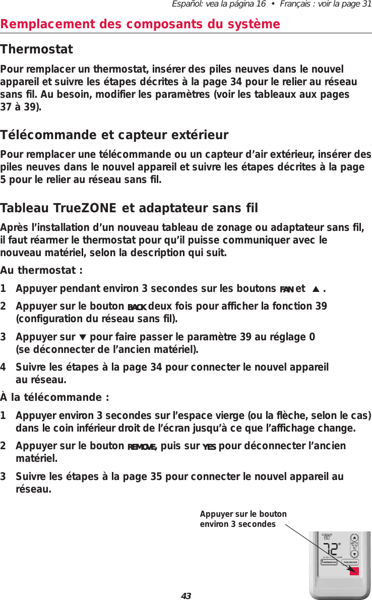 Español: vea la página 16  •  Français : voir la page 3143Remplacement des composants du systèmeThermostatPour remplacer un thermostat, insérer des piles neuves dans le nouvelappareil et suivre les étapes décrites à la page 34 pour le relier au réseausans fil. Au besoin, modifier les paramètres (voir les tableaux aux pages 37 à 39).Télécommande et capteur extérieurPour remplacer une télécommande ou un capteur d’air extérieur, insérer despiles neuves dans le nouvel appareil et suivre les étapes décrites à la page5 pour le relier au réseau sans fil.Tableau TrueZONE et adaptateur sans filAprès l’installation d’un nouveau tableau de zonage ou adaptateur sans fil,il faut réarmer le thermostat pour qu’il puisse communiquer avec le nouveau matériel, selon la description qui suit.Au thermostat :1 Appuyer pendant environ 3 secondes sur les boutons FAN et  ▲.2 Appuyer sur le bouton BACK deux fois pour afficher la fonction 39 (configuration du réseau sans fil).3 Appuyer sur ▼pour faire passer le paramètre 39 au réglage 0 (se déconnecter de l’ancien matériel). 4 Suivre les étapes à la page 34 pour connecter le nouvel appareil au réseau. À la télécommande :1 Appuyer environ 3 secondes sur l’espace vierge (ou la flèche, selon le cas)dans le coin inférieur droit de l’écran jusqu’à ce que l’affichage change.2 Appuyer sur le bouton REMOVE, puis sur YES pour déconnecter l’ancienmatériel.3 Suivre les étapes à la page 35 pour connecter le nouvel appareil auréseau. Appuyer sur le boutonenviron 3 secondes