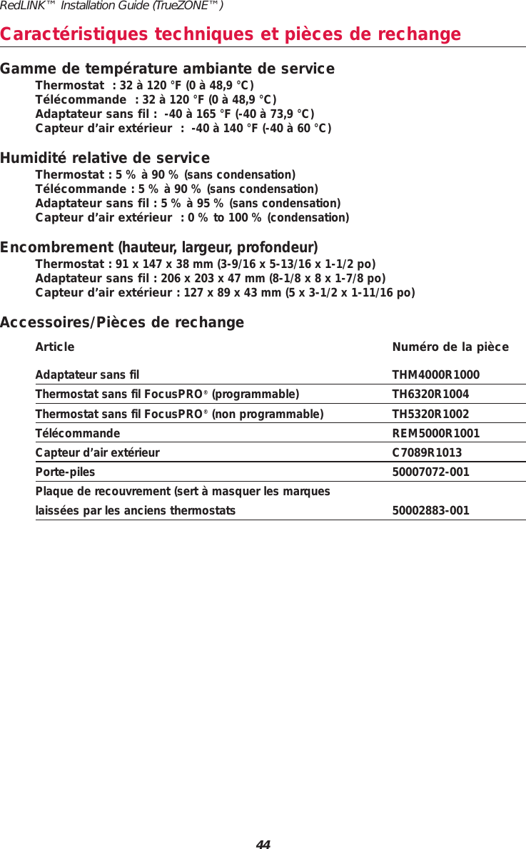 RedLINK™ Installation Guide (TrueZONE™)44Caractéristiques techniques et pièces de rechangeGamme de température ambiante de serviceThermostat  : 32 à 120 °F (0 à 48,9 °C)Télécommande  : 32 à 120 °F (0 à 48,9 °C)Adaptateur sans fil : -40 à 165 °F (-40 à 73,9 °C)Capteur d’air extérieur  : -40 à 140 °F (-40 à 60 °C)Humidité relative de serviceThermostat : 5 % à 90 % (sans condensation)Télécommande : 5 % à 90 % (sans condensation)Adaptateur sans fil : 5 % à 95 % (sans condensation)Capteur d’air extérieur  : 0 % to 100 % (condensation)Encombrement (hauteur, largeur, profondeur)Thermostat : 91 x 147 x 38 mm (3-9/16 x 5-13/16 x 1-1/2 po)Adaptateur sans fil : 206 x 203 x 47 mm (8-1/8 x 8 x 1-7/8 po)Capteur d’air extérieur : 127 x 89 x 43 mm (5 x 3-1/2 x 1-11/16 po)Accessoires/Pièces de rechangeArticle Numéro de la pièceAdaptateur sans fil THM4000R1000Thermostat sans fil FocusPRO®(programmable) TH6320R1004Thermostat sans fil FocusPRO®(non programmable) TH5320R1002Télécommande REM5000R1001Capteur d’air extérieur  C7089R1013Porte-piles 50007072-001Plaque de recouvrement (sert à masquer les marques laissées par les anciens thermostats 50002883-001