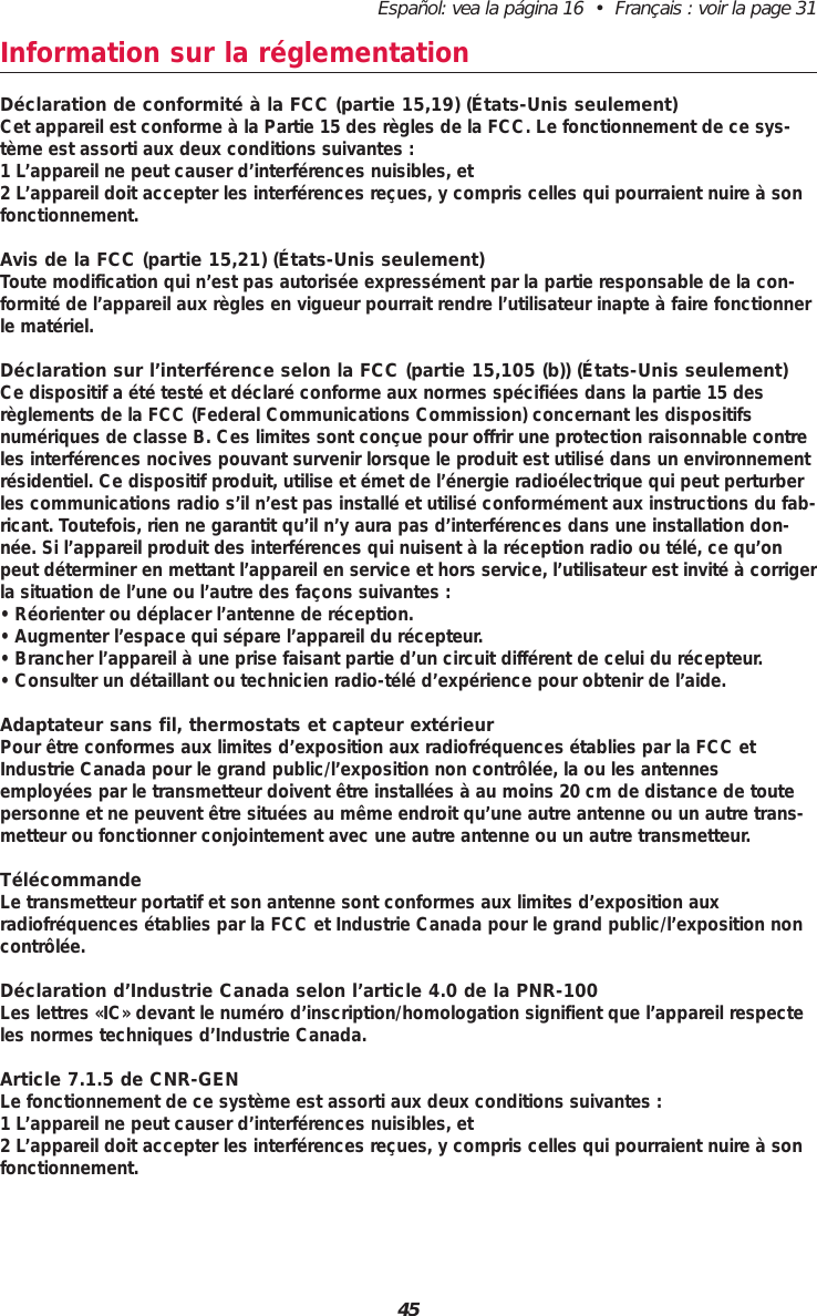 Español: vea la página 16  •  Français : voir la page 3145Information sur la réglementation Déclaration de conformité à la FCC (partie 15,19) (États-Unis seulement)Cet appareil est conforme à la Partie 15 des règles de la FCC. Le fonctionnement de ce sys-tème est assorti aux deux conditions suivantes :1 L’appareil ne peut causer d’interférences nuisibles, et2 L’appareil doit accepter les interférences reçues, y compris celles qui pourraient nuire à sonfonctionnement.Avis de la FCC (partie 15,21) (États-Unis seulement)Toute modification qui n’est pas autorisée expressément par la partie responsable de la con-formité de l’appareil aux règles en vigueur pourrait rendre l’utilisateur inapte à faire fonctionnerle matériel.Déclaration sur l’interférence selon la FCC (partie 15,105 (b)) (États-Unis seulement)Ce dispositif a été testé et déclaré conforme aux normes spécifiées dans la partie 15 desrèglements de la FCC (Federal Communications Commission) concernant les dispositifsnumériques de classe B. Ces limites sont conçue pour offrir une protection raisonnable contreles interférences nocives pouvant survenir lorsque le produit est utilisé dans un environnementrésidentiel. Ce dispositif produit, utilise et émet de l’énergie radioélectrique qui peut perturberles communications radio s’il n’est pas installé et utilisé conformément aux instructions du fab-ricant. Toutefois, rien ne garantit qu’il n’y aura pas d’interférences dans une installation don-née. Si l’appareil produit des interférences qui nuisent à la réception radio ou télé, ce qu’onpeut déterminer en mettant l’appareil en service et hors service, l’utilisateur est invité à corrigerla situation de l’une ou l’autre des façons suivantes :• Réorienter ou déplacer l’antenne de réception.• Augmenter l’espace qui sépare l’appareil du récepteur.• Brancher l’appareil à une prise faisant partie d’un circuit différent de celui du récepteur.• Consulter un détaillant ou technicien radio-télé d’expérience pour obtenir de l’aide.Adaptateur sans fil, thermostats et capteur extérieurPour être conformes aux limites d’exposition aux radiofréquences établies par la FCC etIndustrie Canada pour le grand public/l’exposition non contrôlée, la ou les antennesemployées par le transmetteur doivent être installées à au moins 20 cm de distance de toutepersonne et ne peuvent être situées au même endroit qu’une autre antenne ou un autre trans-metteur ou fonctionner conjointement avec une autre antenne ou un autre transmetteur.TélécommandeLe transmetteur portatif et son antenne sont conformes aux limites d’exposition auxradiofréquences établies par la FCC et Industrie Canada pour le grand public/l’exposition noncontrôlée.Déclaration d’Industrie Canada selon l’article 4.0 de la PNR-100Les lettres «IC» devant le numéro d’inscription/homologation signifient que l’appareil respecteles normes techniques d’Industrie Canada.Article 7.1.5 de CNR-GENLe fonctionnement de ce système est assorti aux deux conditions suivantes :1 L’appareil ne peut causer d’interférences nuisibles, et2 L’appareil doit accepter les interférences reçues, y compris celles qui pourraient nuire à sonfonctionnement.
