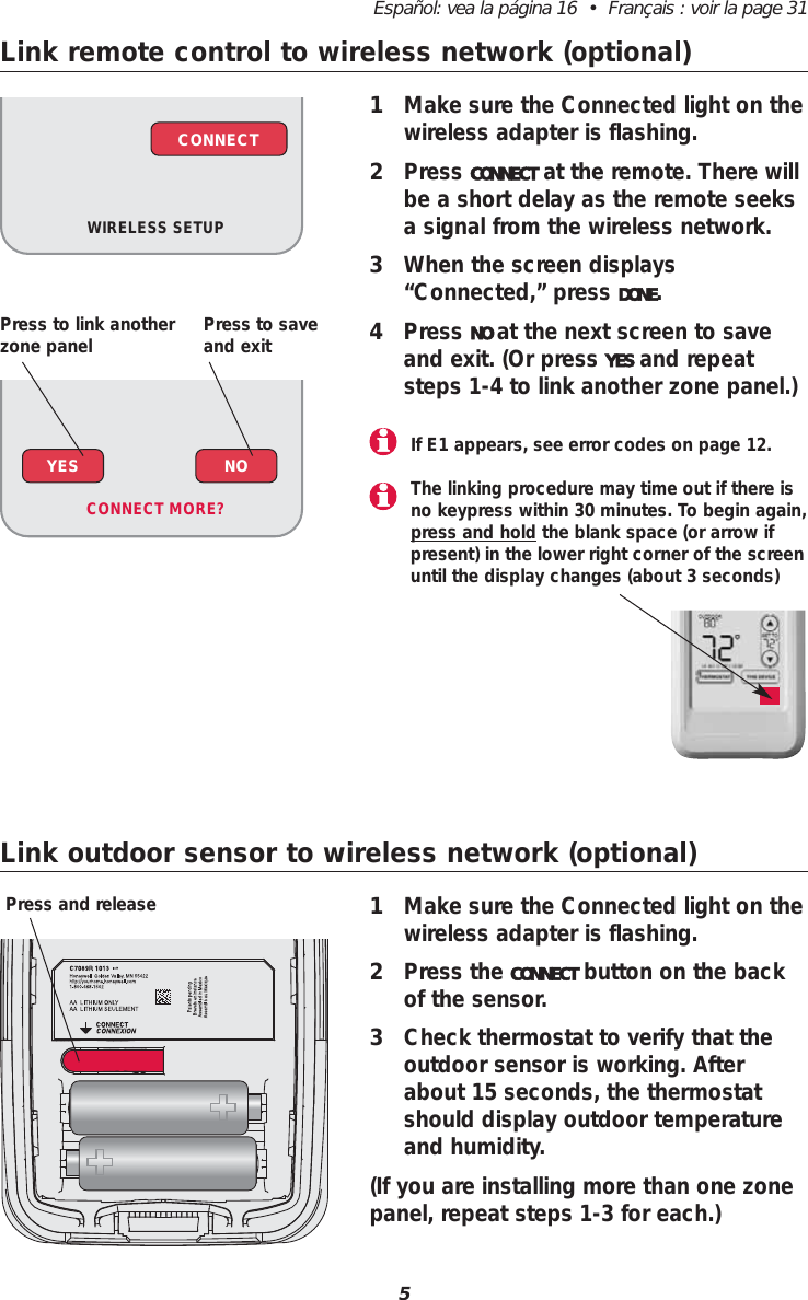 Link remote control to wireless network (optional)Link outdoor sensor to wireless network (optional)1Make sure the Connected light on thewireless adapter is flashing.2Press the CONNECT button on the backof the sensor. 3Check thermostat to verify that theoutdoor sensor is working. Afterabout 15 seconds, the thermostatshould display outdoor temperatureand humidity.(If you are installing more than one zonepanel, repeat steps 1-3 for each.)Press and release5Español: vea la página 16  •  Français : voir la page 311Make sure the Connected light on thewireless adapter is flashing.2Press CONNECT at the remote. There willbe a short delay as the remote seeksa signal from the wireless network.3When the screen displays“Connected,” press DONE.4Press NO at the next screen to saveand exit. (Or press YES and repeatsteps 1-4 to link another zone panel.)If E1 appears, see error codes on page 12.WIRELESS SETUPCONNECTYES NOCONNECT MORE? The linking procedure may time out if there isno keypress within 30 minutes. To begin again,press and hold the blank space (or arrow ifpresent) in the lower right corner of the screenuntil the display changes (about 3 seconds)Press to link anotherzone panel Press to saveand exit