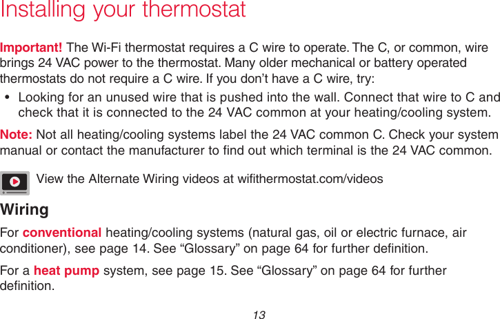  13 69-2718EF—01Important! The Wi-Fi thermostat requires a C wire to operate. The C, or common, wire brings 24 VAC power to the thermostat. Many older mechanical or battery operated thermostats do not require a C wire. If you don’t have a C wire, try:•  Looking for an unused wire that is pushed into the wall. Connect that wire to C and check that it is connected to the 24 VAC common at your heating/cooling system. Note: Not all heating/cooling systems label the 24 VAC common C. Check your system manual or contact the manufacturer to find out which terminal is the 24 VAC common.View the Alternate Wiring videos at wifithermostat.com/videosWiringFor conventional heating/cooling systems (natural gas, oil or electric furnace, air conditioner), see page 14. See “Glossary” on page 64 for further definition. For a heat pump system, see page 15. See “Glossary” on page 64 for further definition.Installing your thermostat