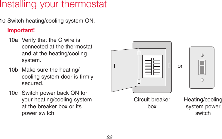 69-2718EF—01 22Installing your thermostat10 Switch heating/cooling system ON.Important!10a  Verify that the C wire is connected at the thermostat and at the heating/cooling system.10b  Make sure the heating/cooling system door is firmly secured.10c  Switch power back ON for your heating/cooling system at the breaker box or its power switch.M31544orCircuit breaker boxHeating/cooling system power switch