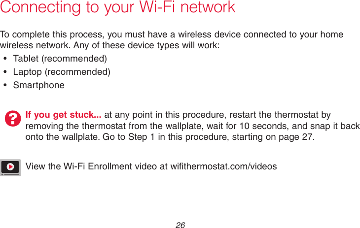 69-2718EF—01 26Connecting to your Wi-Fi networkTo complete this process, you must have a wireless device connected to your home wireless network. Any of these device types will work:•  Tablet  (recommended)•  Laptop  (recommended)•  SmartphoneIf you get stuck... at any point in this procedure, restart the thermostat by removing the thermostat from the wallplate, wait for 10 seconds, and snap it back onto the wallplate. Go to Step 1 in this procedure, starting on page 27.View the Wi-Fi Enrollment video at wifithermostat.com/videos