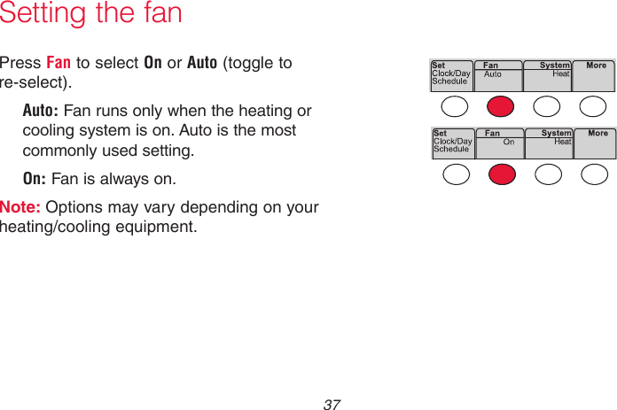  37 69-2718EF—01Press Fan to select On or Auto (toggle to re-select). Auto: Fan runs only when the heating or cooling system is on. Auto is the most commonly used setting.On: Fan is always on.Note: Options may vary depending on your heating/cooling equipment.Setting the fanMCR33895