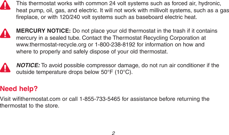 69-2718EF—01 2This thermostat works with common 24 volt systems such as forced air, hydronic, heat pump, oil, gas, and electric. It will not work with millivolt systems, such as a gas fireplace, or with 120/240 volt systems such as baseboard electric heat.MERCURY NOTICE: Do not place your old thermostat in the trash if it contains mercury in a sealed tube. Contact the Thermostat Recycling Corporation at  www.thermostat-recycle.org or 1-800-238-8192 for information on how and  where to properly and safely dispose of your old thermostat.NOTICE: To avoid possible compressor damage, do not run air conditioner if the outside temperature drops below 50°F (10°C).Need help?Visit wifithermostat.com or call 1-855-733-5465 for assistance before returning the thermostat to the store.