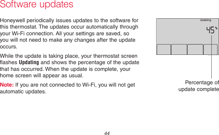 69-2718EF—01 44Software updatesHoneywell periodically issues updates to the software for this thermostat. The updates occur automatically through your Wi-Fi connection. All your settings are saved, so you will not need to make any changes after the update occurs.While the update is taking place, your thermostat screen flashes Updating and shows the percentage of the update that has occurred. When the update is complete, your home screen will appear as usual.Note: If you are not connected to Wi-Fi, you will not get automatic updates.M34001Percentage of update complete