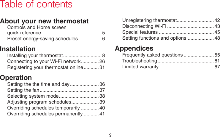 69-2718EF—01 3About your new thermostatControls and Home screen  quick reference ............................................5Preset energy-saving schedules ................. 6InstallationInstalling your thermostat ............................8Connecting to your Wi-Fi network .............26Registering your thermostat online ........... 31OperationSetting the the time and day ..................... 36Setting the fan ........................................... 37Selecting system mode .............................38Adjusting program schedules ....................39Overriding schedules temporarily .............40Overriding schedules permanently ...........41Unregistering thermostat...........................42Disconnecting Wi-Fi ..................................43Special features ........................................45Setting functions and options ....................48AppendicesFrequently asked questions ......................55Troubleshooting ......................................... 61Limited warranty ........................................67Table of contents