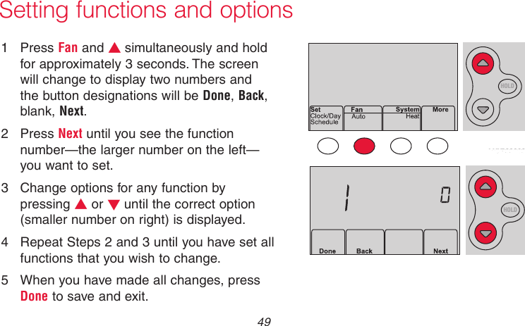  49 69-2718EF—01Setting functions and options1  Press Fan and s simultaneously and hold for approximately 3 seconds. The screen will change to display two numbers and the button designations will be Done, Back, blank, Next.2  Press Next until you see the function number—the larger number on the left—you want to set.3  Change options for any function by pressing s or t until the correct option (smaller number on right) is displayed.4  Repeat Steps 2 and 3 until you have set all functions that you wish to change.5  When you have made all changes, press Done to save and exit.HOLDMCR33883MCR33884HOLD