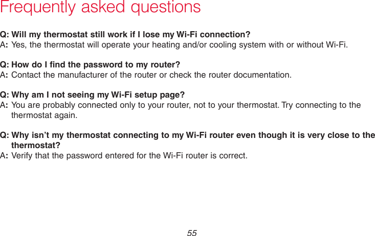  55 69-2718EF—01Frequently asked questions:Q Will my thermostat still work if I lose my Wi-Fi connection?:AYes, the thermostat will operate your heating and/or cooling system with or without Wi-Fi.:Q How do I find the password to my router?:AContact the manufacturer of the router or check the router documentation.:Q Why am I not seeing my Wi-Fi setup page?:AYou are probably connected only to your router, not to your thermostat. Try connecting to the thermostat again.:Q Why isn’t my thermostat connecting to my Wi-Fi router even though it is very close to the thermostat?:AVerify that the password entered for the Wi-Fi router is correct.