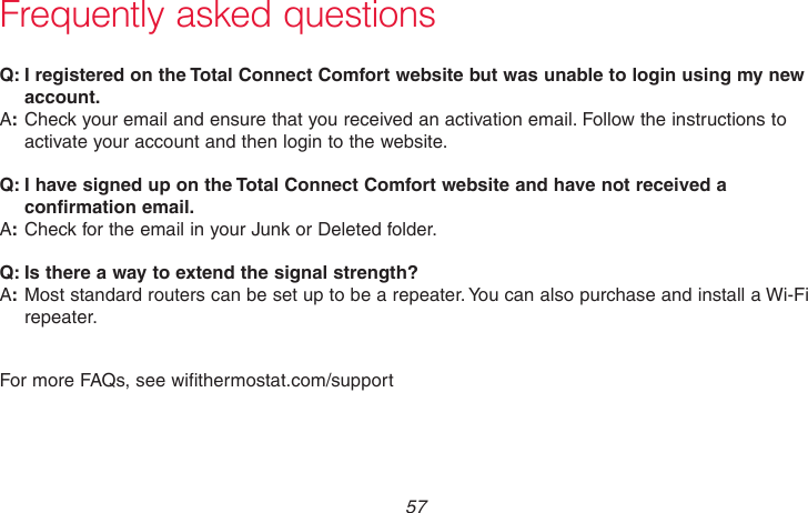  57 69-2718EF—01Frequently asked questions:Q I registered on the Total Connect Comfort website but was unable to login using my new account.:ACheck your email and ensure that you received an activation email. Follow the instructions to activate your account and then login to the website.:Q I have signed up on the Total Connect Comfort website and have not received a confirmation email.:ACheck for the email in your Junk or Deleted folder.:Q Is there a way to extend the signal strength?:AMost standard routers can be set up to be a repeater. You can also purchase and install a Wi-Fi repeater.For more FAQs, see wifithermostat.com/support