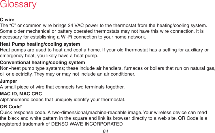 69-2718EF—01 64GlossaryC wireThe “C” or common wire brings 24 VAC power to the thermostat from the heating/cooling system. Some older mechanical or battery operated thermostats may not have this wire connection. It is necessary for establishing a Wi-Fi connection to your home network.Heat Pump heating/cooling systemHeat pumps are used to heat and cool a home. If your old thermostat has a setting for auxiliary or emergency heat, you likely have a heat pump.Conventional heating/cooling systemNon–heat pump type systems; these include air handlers, furnaces or boilers that run on natural gas, oil or electricity. They may or may not include an air conditioner.JumperA small piece of wire that connects two terminals together.MAC ID, MAC CRCAlphanumeric codes that uniquely identify your thermostat.QR Code®Quick response code. A two-dimensional,machine-readable image. Your wireless device can read the black and white pattern in the square and link its browser directly to a web site. QR Code is a registered trademark of DENSO WAVE INCORPORATED.