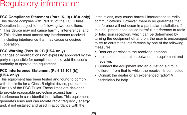  65 69-2718EF—01Regulatory informationFCC Compliance Statement (Part 15.19) (USA only)This device complies with Part 15 of the FCC Rules. Operation is subject to the following two conditions:1  This device may not cause harmful interference, and2  This device must accept any interference received, including interference that may cause undesired operation.FCC Warning (Part 15.21) (USA only)Changes or modifications not expressly approved by the party responsible for compliance could void the user’s authority to operate the equipment.FCC Interference Statement (Part 15.105 (b))  (USA only)This equipment has been tested and found to comply with the limits for a Class B digital device, pursuant to Part 15 of the FCC Rules. These limits are designed to provide reasonable protection against harmful interference in a residential installation. This equipment generates uses and can radiate radio frequency energy and, if not installed and used in accordance with the instructions, may cause harmful interference to radio communications. However, there is no guarantee that interference will not occur in a particular installation. If this equipment does cause harmful interference to radio or television reception, which can be determined by turning the equipment off and on, the user is encouraged to try to correct the interference by one of the following measures:• Reorientorrelocatethereceivingantenna.• Increasetheseparationbetweentheequipmentandreceiver.• Connecttheequipmentintoanoutletonacircuitdifferent from that to which the receiver is connected.• Consultthedealeroranexperiencedradio/TVtechnician for help.