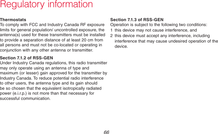 69-2718EF—01 66Regulatory informationThermostatsTo comply with FCC and Industry Canada RF exposure limits for general population/ uncontrolled exposure, the antenna(s) used for these transmitters must be installed to provide a separation distance of at least 20 cm from all persons and must not be co-located or operating in conjunction with any other antenna or transmitter.Section 7.1.2 of RSS-GENUnder Industry Canada regulations, this radio transmitter may only operate using an antenna of type and maximum (or lesser) gain approved for the transmitter by Industry Canada. To reduce potential radio interference to other users, the antenna type and its gain should be so chosen that the equivalent isotropically radiated power (e.i.r.p.) is not more than that necessary for successful communication.Section 7.1.3 of RSS-GENOperation is subject to the following two conditions:1  this device may not cause interference, and2  this device must accept any interference, including interference that may cause undesired operation of the device.