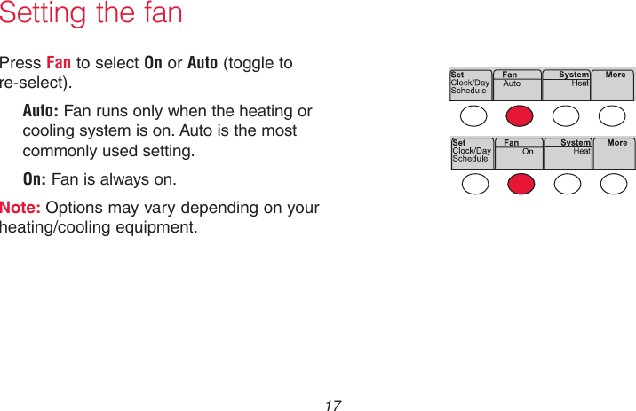  17 69-2736EFS—05Press Fan to select On or Auto (toggle to re-select). Auto: Fan runs only when the heating or cooling system is on. Auto is the most commonly used setting.On: Fan is always on.Note: Options may vary depending on your heating/cooling equipment.Setting the fanMCR33895