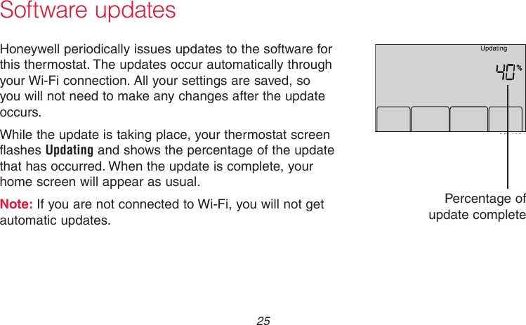  25 69-2736EFS—05 Software updatesHoneywell periodically issues updates to the software for this thermostat. The updates occur automatically through your Wi-Fi connection. All your settings are saved, so you will not need to make any changes after the update occurs.While the update is taking place, your thermostat screen flashes Updating and shows the percentage of the update that has occurred. When the update is complete, your home screen will appear as usual.Note: If you are not connected to Wi-Fi, you will not get automatic updates.M34001Percentage of update complete