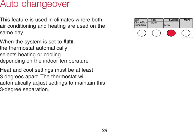 69-2736EFS—05 28 Auto changeoverThis feature is used in climates where both air conditioning and heating are used on the same day.When the system is set to Auto,  the thermostat automatically  selects heating or cooling  depending on the indoor temperature.Heat and cool settings must be at least 3 degrees apart. The thermostat will automatically adjust settings to maintain this 3-degree separation.MCR33893