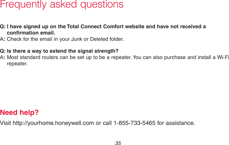  35 69-2736EFS—05Frequently asked questions:Q I have signed up on the Total Connect Comfort website and have not received a confirmation email.:ACheck for the email in your Junk or Deleted folder.:Q Is there a way to extend the signal strength?:AMost standard routers can be set up to be a repeater. You can also purchase and install a Wi-Fi repeater.Need help?Visit http://yourhome.honeywell.com or call 1-855-733-5465 for assistance.