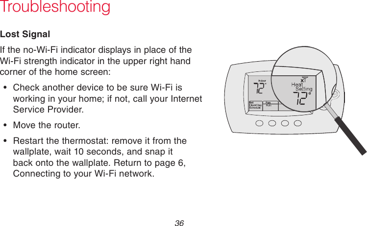 69-2736EFS—05 36 TroubleshootingLost SignalIf the no-Wi-Fi indicator displays in place of the Wi-Fi strength indicator in the upper right hand corner of the home screen:•  Check another device to be sure Wi-Fi is working in your home; if not, call your Internet Service Provider.•  Move the router.•  Restart the thermostat: remove it from the wallplate, wait 10 seconds, and snap it back onto the wallplate. Return to page 6, Connecting to your Wi-Fi network.M33997M33997