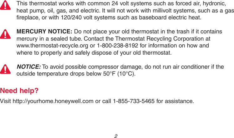 69-2736EFS—05 2This thermostat works with common 24 volt systems such as forced air, hydronic, heat pump, oil, gas, and electric. It will not work with millivolt systems, such as a gas fireplace, or with 120/240 volt systems such as baseboard electric heat.MERCURY NOTICE: Do not place your old thermostat in the trash if it contains mercury in a sealed tube. Contact the Thermostat Recycling Corporation at  www.thermostat-recycle.org or 1-800-238-8192 for information on how and  where to properly and safely dispose of your old thermostat.NOTICE: To avoid possible compressor damage, do not run air conditioner if the outside temperature drops below 50°F (10°C).Need help?Visit http://yourhome.honeywell.com or call 1-855-733-5465 for assistance.