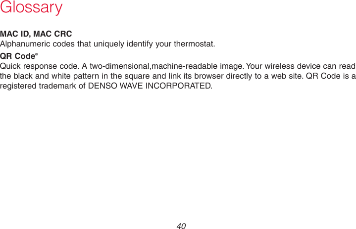 69-2736EFS—05 40 GlossaryMAC ID, MAC CRCAlphanumeric codes that uniquely identify your thermostat.QR Code®Quick response code. A two-dimensional,machine-readable image. Your wireless device can read the black and white pattern in the square and link its browser directly to a web site. QR Code is a registered trademark of DENSO WAVE INCORPORATED.