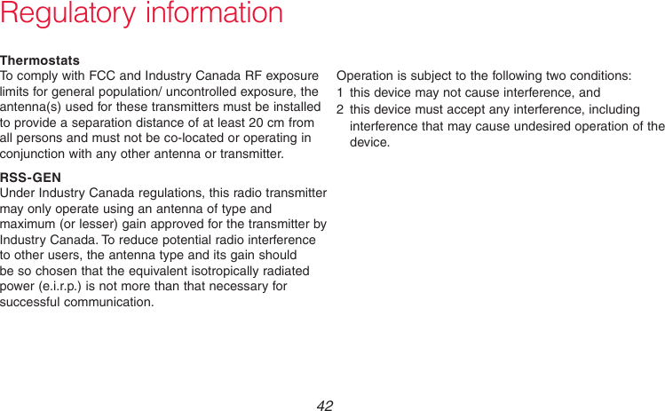 69-2736EFS—05 42Regulatory informationThermostatsTo comply with FCC and Industry Canada RF exposure limits for general population/ uncontrolled exposure, the antenna(s) used for these transmitters must be installed to provide a separation distance of at least 20 cm from all persons and must not be co-located or operating in conjunction with any other antenna or transmitter.RSS-GENUnder Industry Canada regulations, this radio transmitter may only operate using an antenna of type and maximum (or lesser) gain approved for the transmitter by Industry Canada. To reduce potential radio interference to other users, the antenna type and its gain should be so chosen that the equivalent isotropically radiated power (e.i.r.p.) is not more than that necessary for successful communication.Operation is subject to the following two conditions:1  this device may not cause interference, and2  this device must accept any interference, including interference that may cause undesired operation of the device.