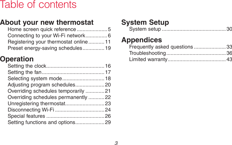 69-2736EFS—05 3About your new thermostatHome screen quick reference ..................... 5Connecting to your Wi-Fi network ...............6 Registering your thermostat online ........... 11Preset energy-saving schedules ............... 19OperationSetting the clock ........................................16Setting the fan ........................................... 17Selecting system mode .............................18Adjusting program schedules ....................20Overriding schedules temporarily .............21Overriding schedules permanently ...........22Unregistering thermostat...........................23Disconnecting Wi-Fi ..................................24Special features ........................................26Setting functions and options ....................29System SetupSystem setup ............................................30AppendicesFrequently asked questions ......................33Troubleshooting ......................................... 36Limited warranty ........................................43Table of contents