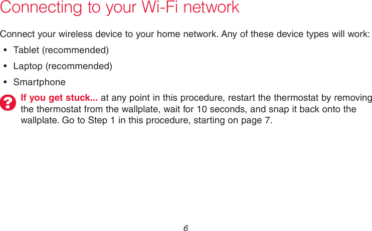 69-2736EFS—05 6Connecting to your Wi-Fi networkConnect your wireless device to your home network. Any of these device types will work:•  Tablet (recommended)•  Laptop (recommended)•  SmartphoneIf you get stuck... at any point in this procedure, restart the thermostat by removing the thermostat from the wallplate, wait for 10 seconds, and snap it back onto the wallplate. Go to Step 1 in this procedure, starting on page 7.