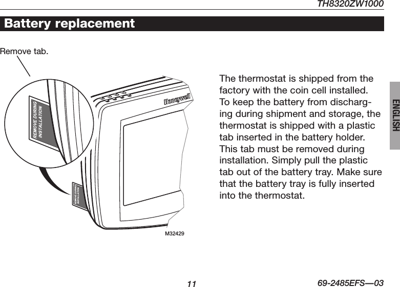 TH8320ZW100011 69-2485EFS—03ENGLISHBattery replacementThe thermostat is shipped from the factory with the coin cell installed. To keep the battery from discharg-ing during shipment and storage, the thermostat is shipped with a plastic tab inserted in the battery holder. This tab must be removed during installation. Simply pull the plastic tab out of the battery tray. Make sure that the battery tray is fully inserted into the thermostat.Remove tab.  M32429