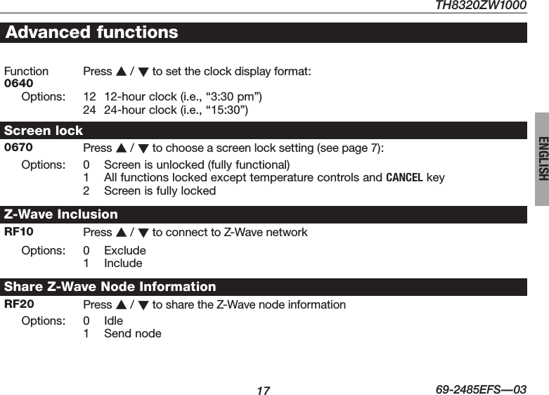 TH8320ZW100017 69-2485EFS—03ENGLISHAdvanced functionsFunction  0640 Press s / t to set the clock display format:Options: 12  12-hour clock (i.e., “3:30 pm”)24  24-hour clock (i.e., “15:30”)Screen lock0670 Press s / t to choose a screen lock setting (see page 7):Options: 0  Screen is unlocked (fully functional)1  All functions locked except temperature controls and CANCEL key2  Screen is fully lockedZ-Wave InclusionRF10 Press s / t toconnecttoZ-WavenetworkOptions: 0 Exclude1 IncludeShare Z-Wave Node InformationRF20 Press s / t tosharetheZ-WavenodeinformationOptions: 0 Idle1  Send node