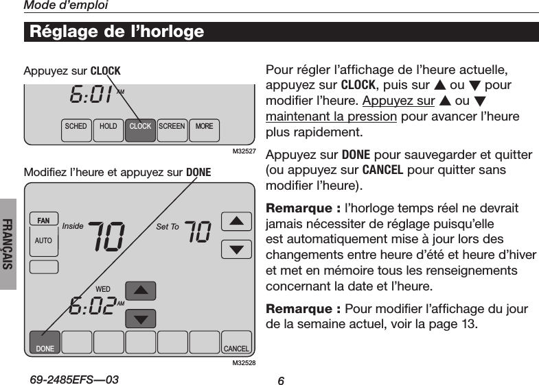 6Mode d’emploiÀ propos du thermostat69-2485EFS—03FRANÇAISDONE CANCELWEDAMFANAUTOInside Set To706:0270M32528SCHEDHOLD CLOCK SCREEN MOREWEDAMFANAUTOInside Set To706:0170M32527Réglage de l’horlogePourréglerl’affichagedel’heureactuelle,appuyez sur CLOCK, puis sur s ou t pour modifier l’heure. Appuyez sur s ou t maintenant la pression pour avancer l’heure plus rapidement.Appuyez sur DONE pour sauvegarder et quitter (ou appuyez sur CANCEL pour quitter sans modifier l’heure).Remarque : l’horlogetempsréelnedevraitjamaisnécessiterderéglagepuisqu’elleest automatiquement mise à jour lors des changementsentreheured’étéetheured’hiveretmetenmémoiretouslesrenseignementsconcernant la date et l’heure.Remarque : Pour modifier l’affichage du jour de la semaine actuel, voir la page 13.Appuyez sur CLOCKModifiez l’heure et appuyez sur DONE