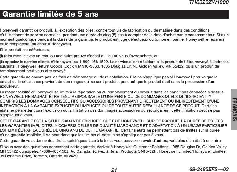 21TH8320ZW100069-2485EFS—03FRANÇAISHoneywell garantit ce produit, à l’exception des piles, contre tout vis de fabrication ou de matière dans des conditions d’utilisationetdeservicenormales,pendantuneduréedecinq(5)ansàcompterdeladated’achatparleconsommateur.Siàunmomentquelconquependantladuréedelagarantie,leproduitestjugédéfectueuxoutombeenpanne,Honeywelllerépareraou le remplacera (au choix d’Honeywell).Sileproduitestdéfectueux,(i)retournez-leavecunreçuouuneautrepreuved’achataulieuoùvousl’avezacheté,ou(ii)appelezleserviceclientsd’Honeywellau1-800-468-1502.Leserviceclientdéciderasileproduitdoitêtrerenvoyéàl’adressesuivante : Honeywell Return Goods, Dock 4 MN10-3860, 1885 Douglas Dr. N., Golden Valley, MN 55422, ou si un produit de remplacementpeutvousêtreenvoyé.Cettegarantienecouvrepaslesfraisdedémontageouderéinstallation.Ellenes’appliquepassiHoneywellprouvequeledéfautouladéfaillanceprovientdedommagesquisesontproduitspendantqueleproduitétaitdanslapossessiond’unacquéreur.Laresponsabilitéd’Honeywellselimiteàlaréparationouauremplacementduproduitdanslesconditionsénoncéescidessus.HONEYWELLNESAURAITÊTRETENURESPONSABLED’UNEPERTEOUDEDOMMAGESQUELSQU’ILSSOIENT,YCOMPRISLESDOMMAGESCONSÉCUTIFSOUACCESSOIRESPROVENANTDIRECTEMENTOUINDIRECTEMENTD’UNEINFRACTIONÀLAGARANTIEEXPLICITEOUIMPLICITEOUDETOUTEAUTREDÉFAILLANCEDECEPRODUIT.Certainsétatsnepermettentpasl’exclusionoulalimitationdesdommagesaccessoiresousecondaires;cettelimitationpeutnepass’appliquer à vous.CETTEGARANTIEESTLASEULEGARANTIEEXPLICITEQUEFAITHONEYWELLSURCEPRODUIT.LADURÉEDETOUTESLESGARANTIESIMPLICITES,YCOMPRISCELLESDEQUALITÉMARCHANDEETD’ADAPTATIONÀUNUSAGEPARTICULIERESTLIMITÉEPARLADURÉEDECINQANSDECETTEGARANTIE.Certainsétatsnepermettentpasdelimitessurladuréed’une garantie implicite, il se peut donc que les limites ci-dessus ne s’appliquent pas à vous.Cettegarantievousdonnedesdroitsspécifiquesfaceàlaloietvouspouvezenavoird’autres,variablesd’unétatàunautre.Sivousavezdesquestionsconcernantcettegarantie,écrivezàHoneywellCustomerRelations,1985DouglasDr,GoldenValley,MN55422ouappelez1-800-468-1502.AuCanada,écrivezàRetailProductsON15-02H,HoneywellLimited/HoneywellLimitée,35DynamicDrive,Toronto,OntarioM1V4Z9.Garantie limitée de 5 ans