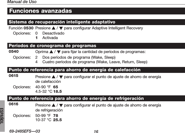 Manual de Uso1669-2485EFS—03ESPAÑOLSistema de recuperación inteligente adaptativoFunción 0530 Presione s / t para configurar Adaptive Intelligent RecoveryOpciones:0 Desactivado1 ActivadaPeríodos de cronograma de programas0540 Oprima s / t para fijar la cantidad de períodos de programas:Opciones: 2 Dosperíodosdeprograma(Wake,Sleep)4 Cuatroperíodosdeprograma(Wake,Leave,Return,Sleep)Punto de referencia para ahorro de energía de calefacción0615 Presione s / t para configurar el punto de ajuste de ahorro de energía  de calefacciónOpciones:40-90°F 654.5-32°C18.5Punto de referencia para ahorro de energía de refrigeración0616 Presione s / t para configurar el punto de ajuste de ahorro de energía  de refrigeraciónOpciones:50-99°F 7810-37°C 25.5Funciones avanzadas