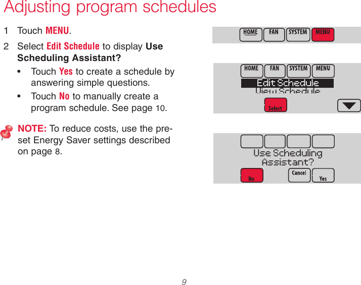  9 Adjusting program schedules1  Touch MENU.2  Select Edit Schedule to display Use Scheduling Assistant?• Touch Yes to create a schedule by answering simple questions.• Touch No to manually create a program schedule. See page 10.NOTE: To reduce costs, use the pre-set Energy Saver settings described on page 8.Edit ScheduleView ScheduleUse SchedulingAssistant?